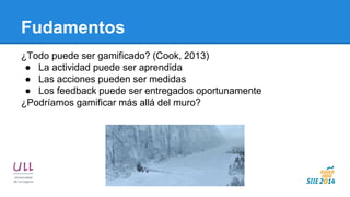 Fudamentos 
¿Todo puede ser gamificado? (Cook, 2013) 
●La actividad puede ser aprendida 
●Las acciones pueden ser medidas 
●Los feedback puede ser entregados oportunamente 
¿Podríamos gamificar más allá del muro?  