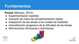 Fundamentos 
Pautas (Merquis, 2013): 
●Experimentación repetida 
●Inclusión de ciclos de retroalimentación rápida 
●Adaptación de las tareas a los niveles de habilidad 
●Intensificación progresiva de la dificultad de las tareas 
●Motivaciones intrínsecas y extrínsecas  