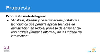 Propuesta 
Propuesta metodológica: 
●“Analizar, diseñar y desarrollar una plataforma tecnológica que permita aplicar técnicas de gamificación en todo el proceso de enseñanza- aprendizaje (formal e informal) de las ingeniería informática”  