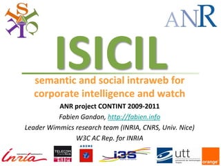 ISICIL
  semantic and social intraweb for
  corporate intelligence and watch
          ANR project CONTINT 2009-2011
          Fabien Gandon, http://fabien.info
Leader Wimmics research team (INRIA, CNRS, Univ. Nice)
               W3C AC Rep. for INRIA
 