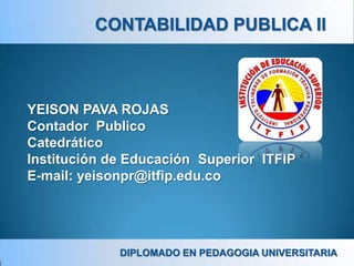 CONTABILIDAD PUBLICA II



YEISON PAVA ROJAS
Contador Publico
Catedrático
Institución de Educación Superior ITFIP
E-mail: yeisonpr@itfip.edu.co




             DIPLOMADO EN PEDAGOGIA UNIVERSITARIA
 