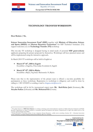 Science and Innovation Investment Fund
                                                          Republic of Croatia
                                                EuropeAid/127709/D/SER/HR




                                  TECHNOLOGY TRANSFER WORKSHOPS



Dear Madam / Sir,


Science Innovation Investment Fund1 (SIIF) together with Ministry of Education, Science
and Sports (MSES) and Human Dynamics Consortium2 for SIIF Technical Assistance (TA)
support welcomes you on Technology Transfer (TT) workshop.

This two-day TT workshop is designed having in mind needs of potential SIIF grant-scheme
applicants preparing the project proposals by themselves. Workshops will have practical nature and
will be implemented using the interactive approach.

In March 2010 TT workshops will be held in English at:

     •     March 15th-16th, 2010 in Zagreb
           Sveučilište u Zagrebu, Ulica kralja Zvonimira 8, Zagreb

     •     March 18th-19th, 2010 in Rijeka
           Sveučilište u Rijeci, Trg braće Mažuranića 10, Rijeka


Please note that to the representative of the project team is offered a one-time possibility for
participation at these workshops. Registration to workshops is obligatory and could be done by
calling to +385 12352695 or sending e-mail to dragana.raic@mzos.hr

The workshops will be led by international expert team: Mr. Karl-Heinz Jach (Germany), Dr.
Arvydas Sutkus (Lithuania) and Mr. Mohamad Eli (Croatia)




1
  The global objective of SIIF Grant Scheme is to enhance technology and commercialisation capacities in Higher Education Institution and Public
Research Organisations in order to contribute to sustainable regional development and industry competitiveness of high value added sectors of the
economy and knowledge based SMEs.
2 Human Dynamics Consortium consists of next companies: Hyman Dynamics – public sector consulting (Austria), LIC – Lithuanian Innovation

Centre (Lithuania), Exemplas Holding Limited (Great Britain), DGA S.A. (Poland).

                                                                                                                     Implemented by the
                                                                                                          Human Dynamics Consortium
                                                                                          The project is funded by the European Union




                                                                                                                                             1/3
 
