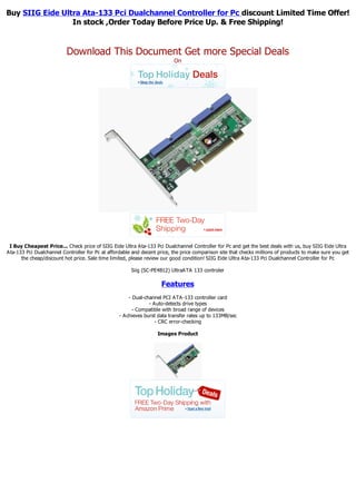 Buy SIIG Eide Ultra Ata-133 Pci Dualchannel Controller for Pc discount Limited Time Offer!
                 In stock ,Order Today Before Price Up. & Free Shipping!


                          Download This Document Get more Special Deals
                                                                          On




 I Buy Cheapest Price... Check price of SIIG Eide Ultra Ata-133 Pci Dualchannel Controller for Pc and get the best deals with us, buy SIIG Eide Ultra
Ata-133 Pci Dualchannel Controller for Pc at affordable and decent price, the price comparison site that checks millions of products to make sure you get
      the cheap/discount hot price. Sale time limited, please review our good condition! SIIG Eide Ultra Ata-133 Pci Dualchannel Controller for Pc

                                                       Siig (SC-PE4B12) UltraATA 133 controler

                                                                     Features
                                                      - Dual-channel PCI ATA-133 controller card
                                                               - Auto-detects drive types
                                                        - Compatible with broad range of devices
                                                  - Achieves burst data transfer rates up to 133MB/sec
                                                                  - CRC error-checking

                                                                   Images Product
 
