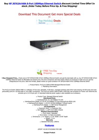 Buy HP J8762A#ABA 8-Port 100Mbps Ethernet Switch discount Limited Time Offer! In
                 stock ,Order Today Before Price Up. & Free Shipping!


                         Download This Document Get more Special Deals
                                                                        On




I Buy Cheapest Price... Check price of HP J8762A#ABA 8-Port 100Mbps Ethernet Switch and get the best deals with us, buy HP J8762A#ABA 8-Port
     100Mbps Ethernet Switch at affordable and decent price, the price comparison site that checks millions of products to make sure you get the
          cheap/discount hot price. Sale time limited, please review our good condition! HP J8762A#ABA 8-Port 100Mbps Ethernet Switch

                                          l   Product Name: ProCurve 2600-8 PWR Managed Ethernet Switch
                                                              l Marketing Information:



The ProCurve Switch 2600-8 PWR is a collection of low-cost, stackable, multi-layer, managed switches with 8-Port auto-sensing 10/100 ports and dual-
personality ports for 10/100/1000 or mini-GBIC connectivity. The ProCurve Switch 2600-8 PWR is IEEE 802.3af-compliant for Power over Ethernet and
                          provide up to 15.4 W per port. A redundant external power supply is also available as an accessory.

                                                      l   Product Type: Managed Ethernet Switch
                                                                    Interfaces/Ports
                                                       l Interfaces/Ports: 8 x 10/100Base-TX LAN

                                 l   Interfaces/Ports Details: 8 x RJ-45 10/100Base-TX Auto-sensing/Auto-MDIX LAN
                                         l Interfaces/Ports Details: 1 x RJ-45 10/100/1000Base-T Shared Uplink

                                                 l Interfaces/Ports Details: 1 x DB-9 Serial Management

                                                                     I/O Expansions
                                                          l Expansion Slots: 1 x Expansion Slot

                                                       l Slot Details: 1 x SFP (mini-GBIC) Shared

                                                                Physical Characteristics
                                                                 l Form Factor: Stackable

                                                           l Form Factor: 1U Rack-mountable

                                                l Dimensions: 1.73" Height x 17.44" Width x 8.96" Depth

                                                                      l Weight: 7.5 lb

                                                                         Warranty
                                                              l Standard Warranty: Lifetime




                                                                    Features
                                                          - 8PORT 10/100 STACKABLE POE GBE

                                                                  Images Product
 