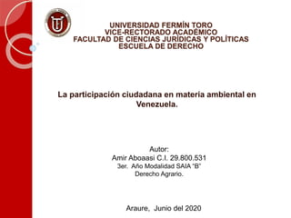UNIVERSIDAD FERMÍN TORO
VICE-RECTORADO ACADÉMICO
FACULTAD DE CIENCIAS JURÍDICAS Y POLÍTICAS
ESCUELA DE DERECHO
Araure, Junio del 2020
La participación ciudadana en materia ambiental en
Venezuela.
Autor:
Amir Aboaasi C.I. 29.800.531
3er. Año Modalidad SAIA “B”
Derecho Agrario.
 