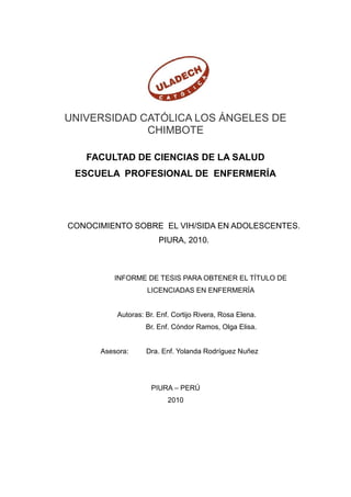 UNIVERSIDAD CATÓLICA LOS ÁNGELES DE
CHIMBOTE
FACULTAD DE CIENCIAS DE LA SALUD
ESCUELA PROFESIONAL DE ENFERMERÍA
CONOCIMIENTO SOBRE EL VIH/SIDA EN ADOLESCENTES.
PIURA, 2010.
INFORME DE TESIS PARA OBTENER EL TÍTULO DE
LICENCIADAS EN ENFERMERÍA
Autoras: Br. Enf. Cortijo Rivera, Rosa Elena.
Br. Enf. Cóndor Ramos, Olga Elisa.
Asesora: Dra. Enf. Yolanda Rodríguez Nuñez
PIURA – PERÚ
2010
 