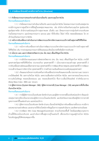 6 คู่มือ บริหารจัดการงานโรคไม่ติดต่อเรื้อรัง SI3
M
1. การพัฒนาโครงสร้างกลไกการท�ำงาน (Structure)
1.1 ค�ำสั่งคณะกรรมการ/คณะท�ำงานด�ำเนินงานป้องกัน และควบคุมโรค NCDs
กิจกรรมที่เสนอแนะด�ำเนินการ
	 1.1.1	ค�ำสั่งคณะกรรมการด�ำเนินงานป้องกัน และควบคุมโรค NCDs โดยคณะกรรมการระดับเขตสุขภาพ
ควรมีการบูรณาการศูนย์วิชาการที่มีอยู่ในเขตสุขภาพและกทม. เช่น ส�ำนักงานป้องกันควบคุมโรค ศูนย์อนามัย            
ศูนย์สุขภาพจิต ส�ำนักงานสนับสนุนบริการสุขภาพเขต เป็นต้น และ มีคณะกรรมการกลุ่มวัยท�ำงานระดับเขต                  
ร่วมในคณะกรรมการ และน�ำคณะกรรมการ service plan ที่เกี่ยวข้อง ได้แก่ หัวใจ หลอดเลือดสมอง ไต ตา               
เข้าร่วมเป็นคณะกรรมการ NCDs
1.2 กลไกการขับเคลื่อนการด�ำเนินงานการพัฒนาระบบบริหารจัดการและระบบบริการสร้างสุขภาพดีวิถีชีวิตไทย
กิจกรรมที่เสนอแนะด�ำเนินการ
	 1.2.1	กลไกการขับเคลื่อนการด�ำเนินการพัฒนาระบบบริหารจัดการและระบบบริการสร้างสุขภาพดี                     
วิถีชีวิตไทย เช่น การประชุมคณะกรรมการมีข้อเสนอแนะเชิงนโยบายหรือข้อสั่งการระดับเขต
1.3 นโยบาย แผน และการจัดสรรทรัพยากร (คน เงิน ของ) เพื่อแก้ปัญหาโรค NCDs
กิจกรรมที่เสนอแนะด�ำเนินการ
	 1.3.1	การมีนโยบายและแผนการจัดสรรทรัพยากร (คน เงิน ของ) เพื่อแก้ปัญหาโรค NCDs ภายใต้
ยุทธศาสตร์สุขภาพดีวิถีชีวิตไทย ประกอบด้วย ยุทธศาสตร์ที่ 1 นโยบายสาธารณะสร้างสุข ยุทธศาสตร์ที่ 2                   
การขับเคลื่อนทางสังคมและสื่อสารสาธารณะ ยุทธศาสตร์ที่3 การพัฒนาศักยภาพชุมชน ยุทธศาสตร์ที่4 การพัฒนา
ระบบเฝ้าระวังและการจัดการโรค ยุทธศาสตร์ที่ 5 การสร้างความเข้มแข็งของระบบสนับสนุนยุทธศาสตร์
	 1.3.2	เกิดแผนงานโครงการระดับเขตในการขับเคลื่อนประกอบด้วยแผนระยะสั้น ระยะกลาง และ ระยะยาว
ภายใต้ผลลัพธ์ คือ ลดการเกิดโรค NCDs ลดความเสี่ยงต่อการเกิดโรค NCDs ลดการตายของโรคเบาหวาน                
ความดันโลหิตสูง หลอดเลือดสมอง และ หลอดเลือดหัวใจ ซึ่งภาวะเสี่ยงใช้ผลลัพธ์ ค่าดัชนีมวลกาย                        
(Body Mass Index : BMI) และ รอบเอว
1.4 ผู้จัดการระบบ (System Manager : SM) / ผู้จัดการรายกรณี (Case Manager : CM) และบุคลากรที่เกี่ยวข้อง
กับงานโรค NCDs
กิจกรรมที่เสนอแนะด�ำเนินการ
	 1.4.1	การมีผู้จัดการระบบในระดับเขต จังหวัด อ�ำเภอ และผู้จัดการรายกรณีในระดับหน่วยบริการ ข้อแนะน�ำ
เขตสุขภาพควรมีทะเบียนกลางของผู้จัดการระบบในแต่ละจังหวัด และจังหวัดลงรายละเอียดผู้จัดการรายกรณี
บุคลากรเหล่านี้ในแต่ละอ�ำเภอ และหน่วยบริการ
	 1.4.2	ผู้จัดการระบบในระดับเขต จังหวัด อ�ำเภอ เป็นกลไกส�ำคัญในการขับเคลื่อนงานทั้งระบบ ควรมีการ
มอบหมายงานอย่างชัดเจน และสามารถใช้ประโยชน์จากข้อมูลในการวางแผนด�ำเนินงาน และติดตามประเมินผล
	 1.4.2	ควรพัฒนา Mini Case Manager/Coordinator ตามบริบทของพื้นที่ โดยมีแผนพัฒนาบุคลากร              
ด้านนี้ที่ชัดเจนในระดับเขต และด�ำเนินการฟื้นฟูความรู้ในแต่ละปี เพื่อรองรับการดูแลผู้ป่วยโรค NCDs                         
ในระดับปฐมภูมิให้ครอบคลุมมากขึ้น
 