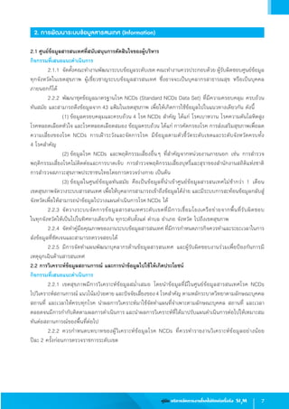 7คู่มือ บริหารจัดการงานโรคไม่ติดต่อเรื้อรัง SI3
M
2. การพัฒนาระบบข้อมูลสารสนเทศ (Information)
2.1 ศูนย์ข้อมูลสารสนเทศที่สนับสนุนการตัดสินใจของผู้บริหาร
กิจกรรมที่เสนอแนะด�ำเนินการ
	 2.1.1	จัดตั้งคณะท�ำงานพัฒนาระบบข้อมูลระดับเขต คณะท�ำงานควรประกอบด้วย ผู้รับผิดชอบศูนย์ข้อมูล
ทุกจังหวัดในเขตสุขภาพ ผู้เชี่ยวชาญระบบข้อมูลสารสนเทศ ซึ่งอาจจะเป็นบุคลากรสาธารณสุข หรือเป็นบุคคล
ภายนอกก็ได้
	 2.2.2 	พัฒนาชุดข้อมูลมาตรฐานโรค NCDs (Standard NCDs Data Set) ที่มีความครอบคลุม ครบถ้วน  
ทันสมัย และสามารถดึงข้อมูลจาก 43 แฟ้มในเขตสุขภาพ เพื่อให้เกิดการใช้ข้อมูลไปในแนวทางเดียวกัน ดังนี้
	 	 	 (1)	ข้อมูลครอบคลุมและครบถ้วน 4 โรค NCDs ส�ำคัญ ได้แก่ โรคเบาหวาน โรคความดันโลหิตสูง
โรคหลอดเลือดหัวใจ และโรคหลอดเลือดสมอง ข้อมูลครบถ้วน ได้แก่ การคัดกรองโรค การส่งเสริมสุขภาพเพื่อลด
ความเสี่ยงของโรค NCDs การเฝ้าระวังและจัดการโรค มีข้อมูลตามตัวชี้วัดระดับเขตและระดับจังหวัดครบทั้ง                   
4 โรคส�ำคัญ
	 	 	 (2)	ข้อมูลโรค NCDs และพฤติกรรมเสี่ยงอื่นๆ ที่ส�ำคัญจากหน่วยงานภายนอก เช่น การส�ำรวจ
พฤติกรรมเสี่ยงโรคไม่ติดต่อและการบาดเจ็บ การส�ำรวจพฤติกรรมเสี่ยงบุหรี่และสุราของส�ำนักงานสถิติแห่งชาติ  
การส�ำรวจสภาวะสุขภาพประชาชนไทยโดยการตรวจร่างกาย เป็นต้น
	 	 	 (3)	ข้อมูลในศูนย์ข้อมูลทันสมัย คือเป็นข้อมูลที่น�ำเข้าศูนย์ข้อมูลสารสนเทศไม่ช้ากว่า 1 เดือน             
เขตสุขภาพจัดวางระบบสารสนเทศ เพื่อให้บุคลากรสามารถเข้าถึงข้อมูลได้ง่าย และมีระบบการสะท้อนข้อมูลกลับสู่
จังหวัดเพื่อให้สามารถน�ำข้อมูลไปวางแผนด�ำเนินการโรค NCDs ได้
	 2.2.3	จัดวางระบบจัดการข้อมูลสารสนเทศระดับเขตที่มีการเชื่อมโยงเครือข่ายจากพื้นที่รับผิดชอบ                   
ในทุกจังหวัดให้เป็นไปในทิศทางเดียวกัน ทุกระดับตั้งแต่ ต�ำบล อ�ำเภอ จังหวัด ไปถึงเขตสุขภาพ
	 2.2.4	จัดท�ำคู่มือคุณภาพของงานระบบข้อมูลสารสนเทศ ที่มีการก�ำหนดภารกิจควรท�ำและระยะเวลาในการ
ส่งข้อมูลที่ชัดเจนและสามารถตรวจสอบได้
	 2.2.5	มีการจัดท�ำแผนพัฒนาบุคลากรด้านข้อมูลสารสนเทศ และผู้รับผิดชอบงานร่วมเพื่อป้องกันการมี       
เหตุฉุกเฉินด้านสารสนเทศ
2.2 การวิเคราะห์ข้อมูลสถานการณ์ และการน�ำข้อมูลไปใช้ให้เกิดประโยชน์
กิจกรรมที่เสนอแนะด�ำเนินการ
	 2.2.1	เขตสุขภาพมีการวิเคราะห์ข้อมูลสม�่ำเสมอ โดยน�ำข้อมูลที่มีในศูนย์ข้อมูลสารสนเทศโรค NCDs           
ไปวิเคราะห์สถานการณ์ แนวโน้มป่วยตาย และปัจจัยเสี่ยงของ4 โรคส�ำคัญ ตามหลักระบาดวิทยาตามลักษณะบุคคล
สถานที่ และเวลาให้ครบทุกโรค น�ำผลการวิเคราะห์มาใช้จัดท�ำแผนที่จ�ำเพาะตามลักษณะบุคคล สถานที่ และเวลา 
ตลอดจนมีการก�ำกับติดตามผลการด�ำเนินการ และน�ำผลการวิเคราะห์ที่ได้มาปรับแผนด�ำเนินการต่อไปให้เหมาะสม
ทันต่อสถานการณ์ของพื้นที่ต่อไป
	 2.2.2 	ควรก�ำหนดบทบาทของผู้วิเคราะห์ข้อมูลโรค NCDs ที่ควรท�ำรายงานวิเคราะห์ข้อมูลอย่างน้อย                
ปีละ 2 ครั้งก่อนการตรวจราชการระดับเขต
 