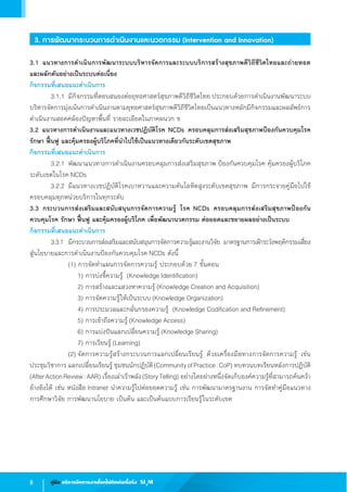 8 คู่มือ บริหารจัดการงานโรคไม่ติดต่อเรื้อรัง SI3
M
3. การพัฒนากระบวนการด�ำเนินงานและนวตกรรม (Intervention and Innovation)
3.1 แนวทางการด�ำเนินการพัฒนาระบบบริหารจัดการและระบบบริการสร้างสุขภาพดีวิถีชีวิตไทยและถ่ายทอด
และผลักดันอย่างเป็นระบบต่อเนื่อง
กิจกรรมที่เสนอแนะด�ำเนินการ
	 3.1.1	มีกิจกรรมที่ตอบสนองต่อยุทธศาสตร์สุขภาพดีวิถีชีวิตไทย ประกอบด้วยการด�ำเนินงานพัฒนาระบบ
บริหารจัดการมุ่งเน้นการด�ำเนินงานตามยุทธศาสตร์สุขภาพดีวิถีชีวิตไทยเป็นแนวทางหลักมีกิจกรรมและผลลัพธ์การ
ด�ำเนินงานสอดคล้องปัญหาพื้นที่ รายละเอียดในภาคผนวก ข
3.2 แนวทางการด�ำเนินงานและแนวทางเวชปฏิบัติโรค NCDs ครอบคลุมการส่งเสริมสุขภาพป้องกันควบคุมโรค
รักษา ฟื้นฟู และคุ้มครองผู้บริโภคที่น�ำไปใช้เป็นแนวทางเดียวกันระดับเขตสุขภาพ
กิจกรรมที่เสนอแนะด�ำเนินการ
	 3.2.1	พัฒนาแนวทางการด�ำเนินงานครอบคลุมการส่งเสริมสุขภาพ ป้องกันควบคุมโรค คุ้มครองผู้บริโภค
ระดับเขตในโรค NCDs
	 3.2.2	มีแนวทางเวชปฏิบัติโรคเบาหวานและความดันโลหิตสูงระดับเขตสุขภาพ มีการกระจายคู่มือไปใช้
ครอบคลุมทุกหน่วยบริการในทุกระดับ
3.3 กระบวนการส่งเสริมและสนับสนุนการจัดการความรู้ โรค NCDs ครอบคลุมการส่งเสริมสุขภาพป้องกัน
ควบคุมโรค รักษา ฟื้นฟู และคุ้มครองผู้บริโภค เพื่อพัฒนานวตกรรม ต่อยอดและขยายผลอย่างเป็นระบบ
กิจกรรมที่เสนอแนะด�ำเนินการ
	 3.3.1	 มีกระบวนการส่งเสริมและสนับสนุนการจัดการความรู้และงานวิจัย มาตรฐานการเฝ้าระวังพฤติกรรมเสี่ยง           
สู่นโยบายและการด�ำเนินงานป้องกันควบคุมโรค NCDs ดังนี้
	 	 	 (1) การจัดท�ำแผนการจัดการความรู้ ประกอบด้วย 7 ขั้นตอน
	 	 	 	 1) การบ่งชี้ความรู้  (Knowledge Identification)
	 	 	 	 2) การสร้างและแสวงหาความรู้ (Knowledge Creation and Acquisition)
	 	 	 	 3) การจัดความรู้ให้เป็นระบบ (Knowledge Organization)
	 	 	 	 4) การประมวลและกลั่นกรองความรู้  (Knowledge Codification and Refinement)
	 	 	 	 5) การเข้าถึงความรู้ (Knowledge Access)
	 	 	 	 6) การแบ่งปันแลกเปลี่ยนความรู้ (Knowledge Sharing)
	 	 	 	 7) การเรียนรู้ (Learning)
	 	 	 (2)	จัดการความรู้สร้างกระบวนการแลกเปลี่ยนเรียนรู้ ด้วยเครื่องมือทางการจัดการความรู้ เช่น
ประชุมวิชาการ แลกเปลี่ยนเรียนรู้ ชุมชนนักปฏิบัติ(CommunityofPractice:CoP) ทบทวนบทเรียนหลังการปฏิบัติ
(AfterActionReview:AAR) เรื่องเล่าเร้าพลัง(StoryTelling) อย่างใดอย่างหนึ่งจัดเก็บองค์ความรู้ที่สามารถค้นคว้า
อ้างอิงได้ เช่น หนังสือ Intranet น�ำความรู้ไปต่อยอดความรู้ เช่น การพัฒนามาตรฐานงาน การจัดท�ำคู่มือแนวทาง
การศึกษาวิจัย การพัฒนานโยบาย เป็นต้น และเป็นต้นแบบการเรียนรู้ในระดับเขต
 