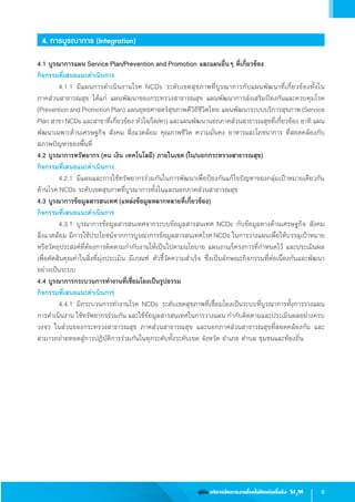 9คู่มือ บริหารจัดการงานโรคไม่ติดต่อเรื้อรัง SI3
M
4. การบูรณาการ (Integration)
4.1 บูรณาการแผน Service Plan/Prevention and Promotion และแผนอื่นๆ ที่เกี่ยวข้อง
กิจกรรมที่เสนอแนะด�ำเนินการ
	 4.1.1	มีแผนการด�ำเนินงานโรค NCDs ระดับเขตสุขภาพที่บูรณาการกับแผนพัฒนาที่เกี่ยวข้องทั้งใน                 
ภาคส่วนสาธารณสุข ได้แก่ แผนพัฒนาของกระทรวงสาธารณสุข แผนพัฒนาการส่งเสริมป้องกันและควบคุมโรค
(Prevention and Promotion Plan) แผนยุทธศาสตร์สุขภาพดีวิถีชีวิตไทย แผนพัฒนาระบบบริการสุขภาพ (Service
Plan สาขา NCDs และสาขาที่เกี่ยวข้อง หัวใจ/ไต/ตา) และแผนพัฒนานอกภาคส่วนสาธารณสุขที่เกี่ยวข้อง อาทิ แผน
พัฒนาเฉพาะด้านเศรษฐกิจ สังคม สิ่งแวดล้อม คุณภาพชีวิต ความมั่นคง อาหารและโภชนาการ ที่สอดคล้องกับ
สภาพปัญหาของพื้นที่
4.2 บูรณาการทรัพยากร (คน เงิน เทคโนโลยี) ภายในเขต (ใน/นอกกระทรวงสาธารณสุข)
กิจกรรมที่เสนอแนะด�ำเนินการ
	 4.2.1	มีแผนและการใช้ทรัพยากรร่วมกันในการพัฒนาเพื่อป้องกันแก้ไขปัญหาของกลุ่มเป้าหมายเดียวกัน
ด้านโรค NCDs ระดับเขตสุขภาพที่บูรณาการทั้งในและนอกภาคส่วนสาธารณสุข
4.3 บูรณาการข้อมูลสารสนเทศ (แหล่งข้อมูลหลากหลายที่เกี่ยวข้อง)
กิจกรรมที่เสนอแนะด�ำเนินการ
	 4.3.1	บูรณาการข้อมูลสารสนเทศจากระบบข้อมูลสารสนเทศ NCDs กับข้อมูลทางด้านเศรษฐกิจ สังคม
สิ่งแวดล้อม มีการใช้ประโยชน์จากการบูรณาการข้อมูลสารสนเทศโรคNCDs ในการวางแผนเพื่อให้บรรลุเป้าหมาย
หรือวัตถุประสงค์ที่ต้องการติดตามก�ำกับงานให้เป็นไปตามนโยบาย แผนงาน/โครงการที่ก�ำหนดไว้ และประเมินผล
เพื่อตัดสินคุณค่าในสิ่งที่มุ่งประเมิน มีเกณฑ์ ตัวชี้วัดความส�ำเร็จ ซึ่งเป็นลักษณะกิจกรรมที่ต่อเนื่องกันและพัฒนา
อย่างเป็นระบบ
4.4 บูรณาการกระบวนการท�ำงานที่เชื่อมโยงเป็นรูปธรรม
กิจกรรมที่เสนอแนะด�ำเนินการ
	 4.4.1	มีกระบวนการท�ำงานโรค NCDs ระดับเขตสุขภาพที่เชื่อมโยงเป็นระบบที่บูรณาการทั้งการวางแผน
การด�ำเนินงาน ใช้ทรัพยากรร่วมกัน และใช้ข้อมูลสารสนเทศในการวางแผน ก�ำกับติดตามและประเมินผลอย่างครบ
วงจร ในส่วนของกระทรวงสาธารณสุข ภาคส่วนสาธารณสุข และนอกภาคส่วนสาธารณสุขที่สอดคล้องกัน และ
สามารถถ่ายทอดสู่การปฏิบัติการร่วมกันในทุกระดับทั้งระดับเขต จังหวัด อ�ำเภอ ต�ำบล ชุมชนและท้องถิ่น
 