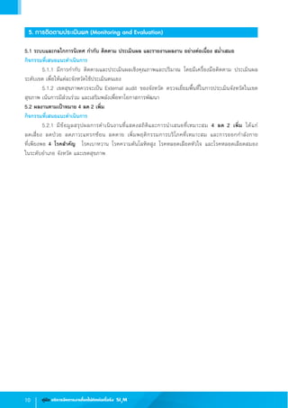 10 คู่มือ บริหารจัดการงานโรคไม่ติดต่อเรื้อรัง SI3
M
5. การติดตามประเมินผล (Monitoring and Evaluation)
5.1 ระบบและกลไกการนิเทศ ก�ำกับ ติดตาม ประเมินผล และรายงานผลงาน อย่างต่อเนื่อง สม�่ำเสมอ
กิจกรรมที่เสนอแนะด�ำเนินการ
	 5.1.1	มีการก�ำกับ ติดตามและประเมินผลเชิงคุณภาพและปริมาณ โดยมีเครื่องมือติดตาม ประเมินผล           
ระดับเขต เพื่อให้แต่ละจังหวัดใช้ประเมินตนเอง
	 5.1.2	เขตสุขภาพควรจะเป็น External audit ของจังหวัด ตรวจเยี่ยมพื้นที่ในการประเมินจังหวัดในเขต
สุขภาพ เน้นการมีส่วนร่วม และเสริมพลังเพื่อหาโอกาสการพัฒนา
5.2 ผลงานตามเป้าหมาย 4 ลด 2 เพิ่ม
กิจกรรมที่เสนอแนะด�ำเนินการ
	 5.2.1	มีข้อมูลสรุปผลการด�ำเนินงานที่แสดงสถิติและการน�ำเสนอที่เหมาะสม 4 ลด 2 เพิ่ม ได้แก่                      
ลดเสี่ยง ลดป่วย ลดภาวะแทรกซ้อน ลดตาย เพิ่มพฤติกรรมการบริโภคที่เหมาะสม และการออกก�ำลังกาย                     
ที่เพียงพอ 4 โรคส�ำคัญ  โรคเบาหวาน โรคความดันโลหิตสูง โรคหลอดเลือดหัวใจ และโรคหลอดเลือดสมอง             
ในระดับอ�ำเภอ จังหวัด และเขตสุขภาพ
 