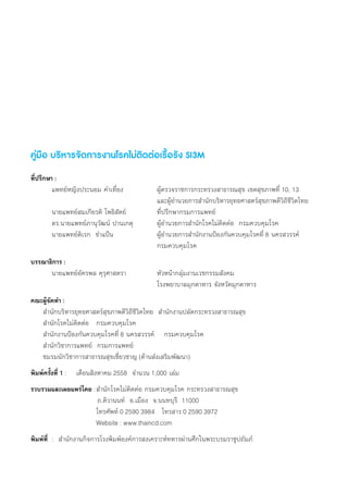 คู่มือ บริหารจัดการงานโรคไม่ติดต่อเรื้อรัง SI3M
ที่ปรึกษา :
	 แพทย์หญิงประนอม ค�ำเที่ยง	 	 ผู้ตรวจราชการกระทรวงสาธารณสุข เขตสุขภาพที่ 10, 13
	 	 	 	 	 	 	 	 	 และผู้อ�ำนวยการส�ำนักบริหารยุทธศาสตร์สุขภาพดีวิถีชีวิตไทย
     	 นายแพทย์สมเกียรติ โพธิสัตย์	 	 ที่ปรึกษากรมการแพทย์  
     	 ดร.นายแพทย์ภานุวัฒน์ ปานเกตุ		 ผู้อ�ำนวยการส�ำนักโรคไม่ติดต่อ  กรมควบคุมโรค
     	 นายแพทย์ดิเรก  ข�ำแป้น		 	 ผู้อ�ำนวยการส�ำนักงานป้องกันควบคุมโรคที่ 8 นครสวรรค์
	 	 	 	 	 	 	 	 	 กรมควบคุมโรค
บรรณาธิการ :
	 นายแพทย์อัครพล คุรุศาสตรา	 	 หัวหน้ากลุ่มงานเวชกรรมสังคม
	 	 	 	 	 	 	 	 	 โรงพยาบาลมุกดาหาร จังหวัดมุกดาหาร
คณะผู้จัดท�ำ :
     ส�ำนักบริหารยุทธศาสตร์สุขภาพดีวิถีชีวิตไทย  ส�ำนักงานปลัดกระทรวงสาธารณสุข
     ส�ำนักโรคไม่ติดต่อ   กรมควบคุมโรค
     ส�ำนักงานป้องกันควบคุมโรคที่ 8 นครสวรรค์    กรมควบคุมโรค
     ส�ำนักวิชาการแพทย์  กรมการแพทย์
     ชมรมนักวิชาการสาธารณสุขเชี่ยวชาญ (ด้านส่งเสริมพัฒนา)
พิมพ์ครั้งที่ 1 :    เดือนสิงหาคม 2558  จ�ำนวน 1,000 เล่ม
รวบรวมและเผยแพร่โดย :	ส�ำนักโรคไม่ติดต่อ กรมควบคุมโรค กระทรวงสาธารณสุข
	 	                ถ.ติวานนท์  อ.เมือง  จ.นนทบุรี  11000
	              		 โทรศัพท์ 0 2590 3984   โทรสาร 0 2590 3972   
                      		 Website : www.thaincd.com
พิมพ์ที่  :  ส�ำนักงานกิจการโรงพิมพ์องค์การสงเคราะห์ทหารผ่านศึกในพระบรมราชูปถัมภ์
 