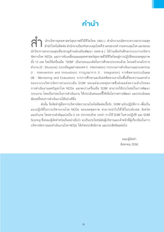 ค�ำน�ำ
	นักบริหารยุทธศาสตร์สุขภาพดีวิถีชีวิตไทย (สสว.) ส�ำนักงานปลัดกระทรวงสาธารณสุข            
ส�ำนักโรคไม่ติดต่อ ส�ำนักงานป้องกันควบคุมโรคที่8 นครสวรรค์ กรมควบคุมโรค และชมรม
นักวิชาการสาธารณสุขเชี่ยวชาญด้านส่งเสริมพัฒนา (ผชช.ส.) ได้ร่วมมือกันศึกษาระบบการบริหาร           
จัดการโรค NCDs และการขับเคลื่อนแผนยุทธศาสตร์สุขภาพดีวิถีชีวิตไทยสู่การปฏิบัติของเขตสุขภาพ
ทั้ง 12 เขต โดยใช้เครื่องมือ “SI3M” เป็นกรอบแนวคิดในการศึกษาประกอบด้วย โครงสร้างกลไกการ
ท�ำงาน (S : Structure) ระบบข้อมูลสารสนเทศ (I : Information) กระบวนการด�ำเนินงานและนวตกรรม
(I : Intervention and Innovation) การบูรณาการ (I : Integration) การติดตามประเมินผล                          
(M : Monitoring and Evaluation) จากการศึกษาและนิเทศติดตามงานในพื้นที่พบความแตกต่าง                   
ของระบบบริหารจัดการตามประเด็น SI3M ของแต่ละเขตสุขภาพซึ่งส่งผลต่อความส�ำเร็จของ                     
การด�ำเนินงานลดปัญหาโรค NCDs และพบว่าเครื่องมือ SI3M สามารถใช้ประโยชน์ในการพัฒนา            
ระบบงาน โดยเป็นกรอบในการด�ำเนินงาน ใช้ประเมินตนเองชี้ให้เห็นโอกาสการพัฒนา และประเมินผล
สัมฤทธิ์ของการด�ำเนินงานได้อย่างดียิ่ง
	 ดังนั้น จึงจัดท�ำคู่มือการบริหารจัดการงานโรคไม่ติดต่อเรื้อรัง : SI3M ฉบับปฏิบัติการ เพื่อเป็น
แนวปฏิบัติในการบริหารงานโรค NCDs ของเขตสุขภาพ สามารถน�ำไปใช้ได้ในระดับเขต จังหวัด               
และอ�ำเภอ โดยสาระส�ำคัญแบ่งเป็น 3 บท ประกอบด้วย บทน�ำ การใช้ SI3M ในทางปฏิบัติ และ SI3M
Scoring ซึ่งคณะผู้จัดท�ำหวังเป็นอย่างยิ่งว่า จะเป็นประโยชน์ต่อผู้บริหารและเจ้าหน้าที่ผู้เกี่ยวข้องในการ
บริหารจัดการและด�ำเนินงานโรค NCDs ให้เกิดประสิทธิภาพ และประสิทธิผลต่อไป
คณะผู้จัดท�ำ
สิงหาคม 2558
ส�ำ
ก
 