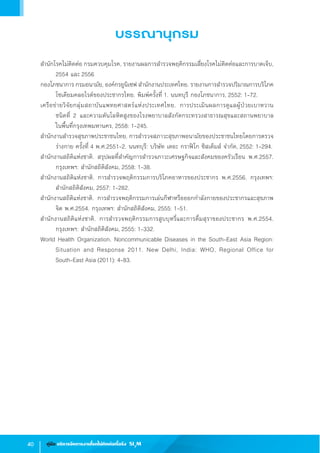 40 คู่มือ บริหารจัดการงานโรคไม่ติดต่อเรื้อรัง SI3
M
บรรณานุกรม
ส�ำนักโรคไม่ติดต่อ กรมควบคุมโรค, รายงานผลการส�ำรวจพฤติกรรมเสี่ยงโรคไม่ติดต่อและการบาดเจ็บ,
2554 และ 2556
กองโภชนาการ กรมอนามัย, องค์กรยูนิเซฟ ส�ำนักงานประเทศไทย. รายงานการส�ำรวจปริมาณการบริโภค
โซเดียมคลอไรด์ของประชากรไทย. พิมพ์ครั้งที่ 1. นนทบุรี กองโภชนาการ, 2552: 1-72.
เครือข่ายวิจัยกลุ่มสถาบันแพทยศาสตร์แห่งประเทศไทย. การประเมินผลการดูแลผู้ป่วยเบาหวาน                   
ชนิดที่ 2 และความดันโลหิตสูงของโรงพยาบาลสังกัดกระทรวงสาธารณสุขและสถานพยาบาล                
ในพื้นที่กรุงเทพมหานคร, 2558: 1-245.
ส�ำนักงานส�ำรวจสุขภาพประชาชนไทย. การส�ำรวจสภาวะสุขภาพอนามัยของประชาชนไทยโดยการตรวจ
ร่างกาย ครั้งที่ 4 พ.ศ.2551-2. นนทบุรี: บริษัท เดอะ กราฟิโก ซิสเต็มส์ จ�ำกัด, 2552: 1-294.
ส�ำนักงานสถิติแห่งชาติ. สรุปผลที่ส�ำคัญการส�ำรวจภาวะเศรษฐกิจและสังคมของครัวเรือน พ.ศ.2557.
กรุงเทพฯ: ส�ำนักสถิติสังคม, 2558: 1-38.
ส�ำนักงานสถิติแห่งชาติ. การส�ำรวจพฤติกรรมการบริโภคอาหารของประชากร พ.ศ.2556. กรุงเทพฯ:
ส�ำนักสถิติสังคม, 2557: 1-282.
ส�ำนักงานสถิติแห่งชาติ. การส�ำรวจพฤติกรรมการเล่นกีฬาหรือออกก�ำลังกายของประชากรและสุขภาพ
จิต พ.ศ.2554. กรุงเทพฯ: ส�ำนักสถิติสังคม, 2555: 1-51.  
ส�ำนักงานสถิติแห่งชาติ. การส�ำรวจพฤติกรรมการสูบบุหรี่และการดื่มสุราของประชากร พ.ศ.2554.
กรุงเทพฯ: ส�ำนักสถิติสังคม, 2555: 1-332.  
World Health Organization. Noncommunicable Diseases in the South-East Asia Region:                    
Situation and Response 2011. New Delhi, India: WHO, Regional Office for                                
South-East Asia (2011): 4-83.
 