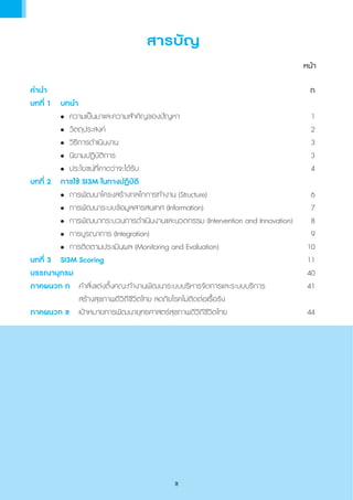 สารบัญ
	 หน้า
ค�ำน�ำ	 	 	 	 	 	 ก
บทที่ 1	 บทน�ำ	
	 	 •	 ความเป็นมาและความส�ำคัญของปัญหา	 1	
	 	 •	 วัตถุประสงค์	 2	
	 	 •	 วิธีการด�ำเนินงาน	 3
	 	 •	 นิยามปฏิบัติการ	 3	
	 	 •	 ประโยชน์ที่คาดว่าจะได้รับ	 4
บทที่ 2	 การใช้ SI3M ในทางปฏิบัติ	
		 •	 การพัฒนาโครงสร้างกลไกการท�ำงาน (Structure)	 6	
	 	 •	 การพัฒนาระบบข้อมูลสารสนเทศ (Information)	 7
	 	 •	 การพัฒนากระบวนการด�ำเนินงานและนวตกรรม (Intervention and Innovation)	 8
	 	 •	 การบูรณาการ (Integration)	 9
	 	 •	 การติดตามประเมินผล (Monitoring and Evaluation)	 10
บทที่ 3	 SI3M Scoring	 11
บรรณานุกรม				 40
ภาคผนวก ก	 ค�ำสั่งแต่งตั้งคณะท�ำงานพัฒนาระบบบริหารจัดการและระบบบริการ	 41
             	 	 สร้างสุขภาพดีวิถีชีวิตไทย ลดภัยโรคไม่ติดต่อเรื้อรัง
ภาคผนวก ข		 เป้าหมายการพัฒนายุทธศาสตร์สุขภาพดีวิถีชีวิตไทย	 44
ข
 