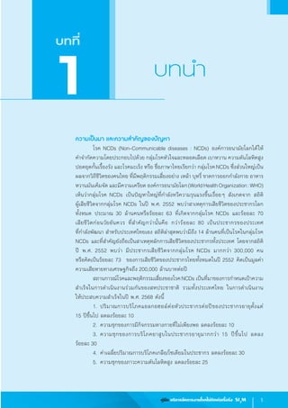 1คู่มือ บริหารจัดการงานโรคไม่ติดต่อเรื้อรัง SI3
M
ความเป็นมา และความส�ำคัญของปัญหา
	 โรค NCDs (Non-Communicable diseases : NCDs) องค์การอนามัยโลกได้ให้         
ค�ำจ�ำกัดความโดยประกอบไปด้วย กลุ่มโรคหัวใจและหลอดเลือด เบาหวาน ความดันโลหิตสูง
ปอดอุดกั้นเรื้องรัง และโรคมะเร็ง หรือ ชื่อภาษาไทยเรียกว่า กลุ่มโรคNCDs ซึ่งส่วนใหญ่เป็น
ผลจากวิถีชีวิตของคนไทย ที่มีพฤติกรรมเสี่ยงอย่าง เหล้า บุหรี่ ขาดการออกก�ำลังกาย อาหาร
หวานมันเค็มจัด และมีความเครียด องค์การอนามัยโลก(WorldHealthOrganization:WHO)
เห็นว่ากลุ่มโรค NCDs เป็นปัญหาใหญ่ที่ก�ำลังทวีความรุนแรงขึ้นเรื่อยๆ สังเกตจาก สถิติ             
ผู้เสียชีวิตจากกลุ่มโรค NCDs ในปี พ.ศ. 2552 พบว่าสาเหตุการเสียชีวิตของประชากรโลก
ทั้งหมด ประมาณ 30 ล้านคนหรือร้อยละ 63 ที่เกิดจากกลุ่มโรค NCDs และร้อยละ 70              
เสียชีวิตก่อนวัยอันควร ที่ส�ำคัญกว่านั้นคือ กว่าร้อยละ 80 เป็นประชากรของประเทศ                     
ที่ก�ำลังพัฒนา ส�ำหรับประเทศไทยเอง สถิติล่าสุดพบว่ามีถึง 14 ล้านคนที่เป็นโรคในกลุ่มโรค
NCDs และที่ส�ำคัญยังถือเป็นสาเหตุหลักการเสียชีวิตของประชากรทั้งประเทศ โดยจากสถิติ
ปี พ.ศ. 2552 พบว่า มีประชากรเสียชีวิตจากกลุ่มโรค NCDs มากกว่า 300,000 คน                 
หรือคิดเป็นร้อยละ 73  ของการเสียชีวิตของประชากรไทยทั้งหมดในปี 2552 คิดเป็นมูลค่า
ความเสียหายทางเศรษฐกิจถึง 200,000 ล้านบาทต่อปี
	 สถานการณ์โรคและพฤติกรรมเสี่ยงของโรคNCDs เป็นที่มาของการก�ำหนดเป้าความ
ส�ำเร็จในการด�ำเนินงานร่วมกันของสหประชาชาติ รวมทั้งประเทศไทย ในการด�ำเนินงาน             
ให้ประสบความส�ำเร็จในปี พ.ศ. 2568 ดังนี้  
	 1.	ปริมาณการบริโภคแอลกอฮอล์ต่อหัวประชากรต่อปีของประชากรอายุตั้งแต่              
15 ปีขึ้นไป ลดลงร้อยละ 10
	 2. 	ความชุกของการมีกิจกรรมทางกายที่ไม่เพียงพอ ลดลงร้อยละ 10
	 3.	ความชุกของการบริโภคยาสูบในประชากรอายุมากกว่า 15 ปีขึ้นไป ลดลง                    
ร้อยละ 30
	 4.	ค่าเฉลี่ยปริมาณการบริโภคเกลือ/โซเดียมในประชากร ลดลงร้อยละ 30
	 5.	ความชุกของภาวะความดันโลหิตสูง ลดลงร้อยละ 25  
บทที่
บทน�ำ
1
 