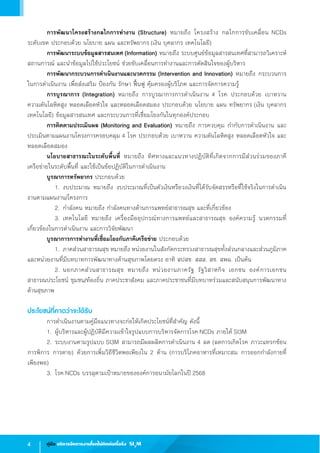4 คู่มือ บริหารจัดการงานโรคไม่ติดต่อเรื้อรัง SI3
M
	 การพัฒนาโครงสร้างกลไกการท�ำงาน (Structure) หมายถึง โครงสร้าง กลไกการขับเคลื่อน NCDs              
ระดับเขต ประกอบด้วย นโยบาย แผน และทรัพยากร (เงิน บุคลากร เทคโนโลยี)
	 การพัฒนาระบบข้อมูลสารสนเทศ (Information) หมายถึง ระบบศูนย์ข้อมูลสารสนเทศที่สามารถวิเคราะห์
สถานการณ์ และน�ำข้อมูลไปใช้ประโยชน์ ช่วยขับเคลื่อนการท�ำงานและการตัดสินใจของผู้บริหาร
	 การพัฒนากระบวนการด�ำเนินงานและนวตกรรม (Intervention and Innovation) หมายถึง กระบวนการ
ในการด�ำเนินงาน เพื่อส่งเสริม ป้องกัน รักษา ฟื้นฟู คุ้มครองผู้บริโภค และการจัดการความรู้
	 การบูรณาการ (Integration) หมายถึง การบูรณาการการด�ำเนินงาน 4 โรค ประกอบด้วย เบาหวาน              
ความดันโลหิตสูง หลอดเลือดหัวใจ และหลอดเลือดสมอง ประกอบด้วย นโยบาย แผน ทรัพยากร (เงิน บุคลากร
เทคโนโลยี) ข้อมูลสารสนเทศ และกระบวนการที่เชื่อมโยงกันในทุกองค์ประกอบ
	 การติดตามประเมินผล (Monitoring and Evaluation) หมายถึง การควบคุม ก�ำกับการด�ำเนินงาน และ
ประเมินตามแผนงานโครงการครอบคลุม 4 โรค ประกอบด้วย เบาหวาน ความดันโลหิตสูง หลอดเลือดหัวใจ และ
หลอดเลือดสมอง
	 นโยบายสาธารณะในระดับพื้นที่ หมายถึง ทิศทางและแนวทางปฏิบัติที่เกิดจากการมีส่วนร่วมของภาคี          
เครือข่ายในระดับพื้นที่ และใช้เป็นข้อปฏิบัติในการด�ำเนินงาน
	 บูรณาการทรัพยากร ประกอบด้วย
   	 	 1.	งบประมาณ หมายถึง งบประมาณที่เป็นตัวเงินหรือวงเงินที่ได้รับจัดสรรหรือที่ใช้จริงในการด�ำเนิน
งานตามแผนงาน/โครงการ
	 	 2.	ก�ำลังคน หมายถึง ก�ำลังคนทางด้านการแพทย์สาธารณสุข และที่เกี่ยวข้อง
	 	 3.	เทคโนโลยี หมายถึง เครื่องมืออุปกรณ์ทางการแพทย์และสาธารณสุข องค์ความรู้ นวตกรรมที่
เกี่ยวข้องในการด�ำเนินงาน และการวิจัยพัฒนา 
	 บูรณาการการท�ำงานที่เชื่อมโยงกับภาคีเครือข่าย ประกอบด้วย
	 	 1.	ภาคส่วนสาธารณสุข หมายถึง หน่วยงานในสังกัดกระทรวงสาธารณสุขทั้งส่วนกลางและส่วนภูมิภาค
และหน่วยงานที่มีบทบาทการพัฒนาทางด้านสุขภาพโดยตรง อาทิ สปสช. สสส. สช. สพฉ. เป็นต้น     
	 	 2.	นอกภาคส่วนสาธารณสุข หมายถึง หน่วยงานภาครัฐ รัฐวิสาหกิจ เอกชน องค์การเอกชน
สาธารณประโยชน์ ชุมชน/ท้องถิ่น ภาคประชาสังคม และภาคประชาชนที่มีบทบาทร่วมและสนับสนุนการพัฒนาทาง
ด้านสุขภาพ
ประโยชน์ที่คาดว่าจะได้รับ
	 การด�ำเนินงานตามคู่มือแนวทางจะก่อให้เกิดประโยชน์ที่ส�ำคัญ ดังนี้
	 1.	ผู้บริหารและผู้ปฏิบัติมีความเข้าใจรูปแบบการบริหารจัดการโรค NCDs ภายใต้ SI3M
	 2.	ระบบงานตามรูปแบบ SI3M สามารถมีผลผลิตการด�ำเนินงาน 4 ลด (ลดการเกิดโรค ภาวะแทรกซ้อน
การพิการ การตาย) ด้วยการเพิ่มวิถีชีวิตพอเพียงใน 2 ด้าน (การบริโภคอาหารที่เหมาะสม การออกก�ำลังกายที่          
เพียงพอ)
	 3.	โรค NCDs บรรลุตามเป้าหมายขององค์การอนามัยโลกในปี 2568
 