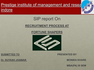 Prestige institute of management and research, 
indore 
SIP report On 
RECRUITMENT PROCESS AT 
FORTUNE SHAPERS 
SUBMITTED TO PRESENTED BY 
Dr. SUYASH JHAWAR MONIKA KHARE 
MBA(PA) III SEM 
 