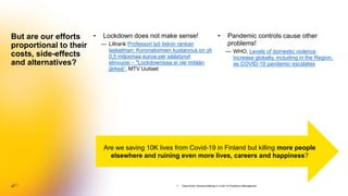 • Lockdown does not make sense!
— Lillrank Professori lyö tiskiin rankan
laskelman: Koronatoimien kustannus on yli
0,5 miljoonaa euroa per säästynyt
elinvuosi – "Lockdownissa ei ole mitään
järkeä”, MTV Uutiset
But are our efforts
proportional to their
costs, side-effects
and alternatives?
• Pandemic controls cause other
problems!
— WHO, Levels of domestic violence
increase globally, including in the Region,
as COVID-19 pandemic escalates
Are we saving 10K lives from Covid-19 in Finland but killing more people
elsewhere and ruining even more lives, careers and happiness?
1. Data-Driven Decision-Making in Covid-19 Pandemic Management
 