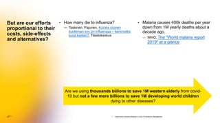 • How many die to influenza?
— Taskinen, Pajunen, Kuinka monen
kuoleman syy on influenssa – kertovatko
luvut kaiken?, Tilastokeskus
But are our efforts
proportional to their
costs, side-effects
and alternatives?
• Malaria causes 400k deaths per year
down from 1M yearly deaths about a
decade ago.
— WHO, The "World malaria report
2019" at a glance
Are we using thousands billions to save 1M western elderly from covid-
19 but not a few more billions to save 1M developing world children
dying to other diseases?
1. Data-Driven Decision-Making in Covid-19 Pandemic Management
 