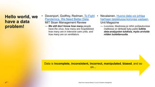• Davenport, Godfrey, Redman, To Fight
Pandemics, We Need Better Data,
MIT Sloan Management Review
— We still don’t know how many people
have the virus, how many are hospitalized,
how many are in intensive care units, and
how many are on ventilators.
Hello world, we
have a data
problem!
Data-Driven Decision-Making in Covid-19 Pandemic Management
• Nevalainen, Huono data voi johtaa
harhaan taistelussa koronaa vastaan,
Unit Magazine
— Luvuissa, tilastoissa ja niihin pohjautuvissa
malleissa on tärkeää kyky paitsi tulkita
data-analyysien tuloksia, myös arvioida
niiden luotettavuutta.
Data is incomplete, inconsistent, incorrect, manipulated, biased, and so
on...
 