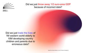 Did we just throw away 1/2 euro-area GDP
because of incorrect data?
Did we just trade the lives of
1M western world elderly to
10M developing country
children and parents due to
erroneous data?
Data-Driven Decision-Making in Covid-19 Pandemic Management
 