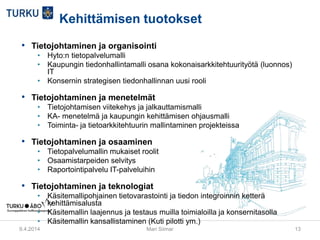 Kehittämisen tuotokset
• Tietojohtaminen ja organisointi
• Hyto:n tietopalvelumalli
• Kaupungin tiedonhallintamalli osana kokonaisarkkitehtuurityötä (luonnos)
IT
• Konsernin strategisen tiedonhallinnan uusi rooli
• Tietojohtaminen ja menetelmät
• Tietojohtamisen viitekehys ja jalkauttamismalli
• KA- menetelmä ja kaupungin kehittämisen ohjausmalli
• Toiminta- ja tietoarkkitehtuurin mallintaminen projekteissa
• Tietojohtaminen ja osaaminen
• Tietopalvelumallin mukaiset roolit
• Osaamistarpeiden selvitys
• Raportointipalvelu IT-palveluihin
• Tietojohtaminen ja teknologiat
• Käsitemallipohjainen tietovarastointi ja tiedon integroinnin ketterä
kehittämisalusta
• Käsitemallin laajennus ja testaus muilla toimialoilla ja konsernitasolla
• Käsitemallin kansallistaminen (Kuti pilotti ym.)
9.4.2014 Mari Siimar 13
 