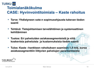Toimialanäkökulma
CASE: Hyvinvointitoimiala – Kaste rahoitus
• Tarve: Yhdistyneen sote:n sopimusohjausta tukevan tiedon
saanti
• Tehtävä: Tietojohtamisen tarvelähtöinen ja systemaattinen
kehittäminen
• Tuotos: Eri palveluiden asiakassegmenteistä ja niitä
koskevista palveluista ja kustannuksista tiedon saanti
• Tulos: Kaste –hankkeen rahoituksen saaminen 1,5 milj. euroa
asiakassegmenttiin liittyvien palvelujen parantamisesta
9.4.2014 Mari Siimar 14
 