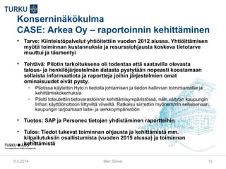 Konserninäkökulma
CASE: Arkea Oy – raportoinnin kehittäminen
• Tarve: Kiinteistöpalvelut yhtiöitettiin vuoden 2012 alussa. Yhtiöittämisen
myötä toiminnan kustannuksia ja resurssiohjausta koskeva tietotarve
muuttui ja täsmentyi
• Tehtävä: Pilotin tarkoituksena oli todentaa että saatavilla olevasta
talous- ja henkilöjärjestelmän datasta pystytään nopeasti koostamaan
sellaista informaatiota ja raportteja joihin järjestelmien omat
ominaisuudet eivät pysty.
• Pilotissa käytettiin Hyto:n tiedolla johtamisen ja tiedon hallinnan toimintamallia ja
kehittämiskokemuksia
• Pilotti toteutettiin tietovarastoinnin kehittämisympäristössä, näin vältytiin kaupungin
Infran käyttöönottoon liittyviltä viiveiltä. Ratkaisu siirrettiin myöhemmin sellaisenaan
kaupungin tarjoamaan laite- ja verkkoympäristöön
• Tuotos: SAP ja Personec tietojen yhdistäminen raportteihin
• Tulos: Tiedot tukevat toiminnan ohjausta ja kehittämistä mm.
kilpailutuksiin osallistumista (vuoden 2015 alussa) ja toiminnan
kehittämistä
9.4.2014 Mari Siimar 15
 