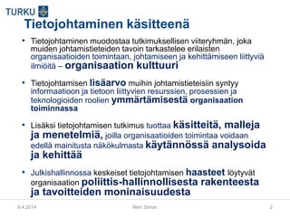 9.4.2014 Mari Siimar 2
Tietojohtaminen käsitteenä
• Tietojohtaminen muodostaa tutkimuksellisen viiteryhmän, joka
muiden johtamistieteiden tavoin tarkastelee erilaisten
organisaatioiden toimintaan, johtamiseen ja kehittämiseen liittyviä
ilmiöitä – organisaation kulttuuri
• Tietojohtamisen lisäarvo muihin johtamistieteisiin syntyy
informaatioon ja tietoon liittyvien resurssien, prosessien ja
teknologioiden roolien ymmärtämisestä organisaation
toiminnassa
• Lisäksi tietojohtamisen tutkimus tuottaa käsitteitä, malleja
ja menetelmiä, joilla organisaatioiden toimintaa voidaan
edellä mainitusta näkökulmasta käytännössä analysoida
ja kehittää
• Julkishallinnossa keskeiset tietojohtamisen haasteet löytyvät
organisaation poliittis-hallinnollisesta rakenteesta
ja tavoitteiden moninaisuudesta
 