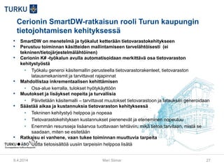 Cerionin SmartDW-ratkaisun rooli Turun kaupungin
tietojohtamisen kehityksessä
• SmartDW on menetelmä ja työkalut ketterään tietovarastokehitykseen
• Perustuu toiminnan käsitteiden mallintamiseen tarvelähtöisesti (ei
tekninen/tietojärjestelmälähtöinen)
• Cerionin K# -työkalun avulla automatisoidaan merkittävä osa tietovaraston
kehitystyöstä
• Työkalu generoi käsitemallin perusteella tietovarastorakenteet, tietovaraston
latausmekanismit ja tarvittavat rajapinnat
• Mahdollistaa inkrementaalisen kehittämisen
• Osa-alue kerralla, tulokset hyötykäyttöön
• Muutokset ja lisäykset nopeita ja turvallisia
• Päivitetään käsitemalli – tarvittavat muutokset tietovarastoon ja latauksiin generoidaan
• Säästää aikaa ja kustannuksia tietovaraston kehityksessä
• Tekninen kehitystyö helppoa ja nopeaa
• Tietovarastokehityksen kustannukset pienenevät ja eteneminen nopeutuu
• Enemmän resursseja lisäarvoa tuottavaan tehtäviin: mikä tietoa tarvitaan, mistä se
saadaan, miten se esitetään
• Ratkaisu ei vanhene, vaan tukee toiminnan muuttuvia tarpeita
• Uutta tietosisältöä uusiin tarpeisiin helppoa lisätä
9.4.2014 Mari Siimar 27
 