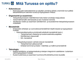 9.4.2014 Mari Siimar 28
Mitä Turussa on opittu?
• Kokonaisuus:
• Kokonaisuuden hahmottaminen ja nykytilan ymmärrys tärkeä, enemmän kuin pelkkä
tietoarkkitehtuurin tekninen kuvaus ja kypsyystason mittaus
• Organisointi ja osaaminen:
• Tietopalveluprosessin määrittäminen koko tiedon arvoketjun laajuudessa
• Tiedonhallintamallin olemassaolo ja sen mukainen toiminta
• Tarvittavien roolien ja osaamisen selvittäminen ja kouluttaminen tietopalveluprosessin
mukaisesti
• Menetelmät:
• Eritasoisten yhteistyö- ja vuorovaikutusmenetelmien käyttö tarpeen ja kypsyystason
mukaan
• Kokonaisnäkemystä ja ymmärrystä edistävät menetelmät (esim.)
• Tietojohtamisen viitekehys ja kustannustehokkuusajattelu
• Kehittämisen ohjausmalli
• KA- menetelmä
• Tietopalveluprosessin vaiheita tukevat menetelmät
• Tietojohtamisen jalkautusmalli
• Erilaiset toiminnan ja tiedon määrittely- ja mallinnusmenetelmät
• Teknologia:
• Ketterä kehittämis- ja testaamisalusta ja tietojen integroinnin asteittainen tuotantoon
vienti kypsyystason mukaan
• Kustannustehokas ja osaamisen huomioiva BI-arkkitehtuurivisio taustalla
 