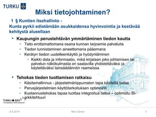 Miksi tietojohtaminen?
1  § Kuntien itsehallinto -
Kunta pyrkii edistämään asukkaidensa hyvinvointia ja kestävää
kehitystä alueellaan
• Kaupungin perustehtävän ymmärtäminen tiedon kautta
• Tieto erottamattomana osana kunnan tarjoamia palveluita
• Tiedon tunnistaminen aineettomana pääomana
• Kerätyn tiedon uudelleenkäyttö ja hyödyntäminen
• Kaikki data ja informaatio, mikä kirjataan joko johtamisen tai
palvelun näkökulmasta on saatavilla yhdistettäväksi ja
käytettäväksi lainsäädännön raameissa
• Tehokas tiedon tuottamisen ratkaisu
• Käsitemallinnus - järjestelmäriippumaton tapa käsitellä tietoa
• Perusjärjestelmien käyttötarkoituksen optimointi
• Kustannustehokas tapaa tuottaa integroitua tietoa – optimoitu BI-
arkkitehtuuri
9.4.2014 Mari Siimar 3
 