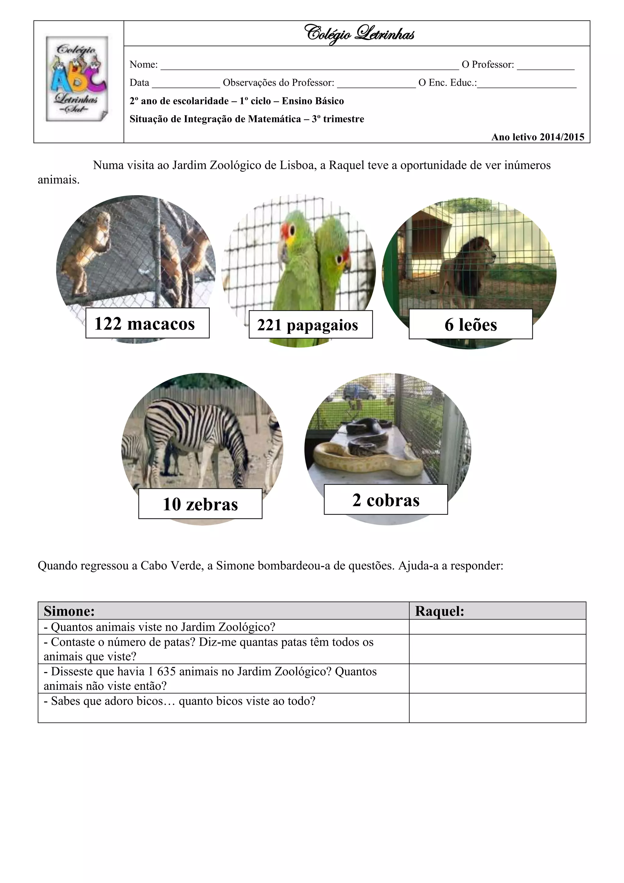 Numa visita ao Jardim Zoológico de Lisboa, a Raquel teve a oportunidade de ver inúmeros
animais.
Quando regressou a Cabo Verde, a Simone bombardeou-a de questões. Ajuda-a a responder:
Simone: Raquel:
- Quantos animais viste no Jardim Zoológico?
- Contaste o número de patas? Diz-me quantas patas têm todos os
animais que viste?
- Disseste que havia 1 635 animais no Jardim Zoológico? Quantos
animais não viste então?
- Sabes que adoro bicos… quanto bicos viste ao todo?
Colégio Letrinhas
Nome: _________________________________________________________ O Professor: ___________
Data _____________ Observações do Professor: _______________ O Enc. Educ.:___________________
2º ano de escolaridade – 1º ciclo – Ensino Básico
Situação de Integração de Matemática – 3º trimestre
Ano letivo 2014/2015
221 macacos 221 papagaios 6 leões122 macacos
10 zebras 2 cobras