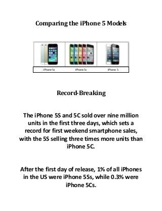 Comparing the iPhone 5 Models
Record-Breaking
The iPhone 5S and 5C sold over nine million
units in the first three days, which sets a
record for first weekend smartphone sales,
with the 5S selling three times more units than
iPhone 5C.
After the first day of release, 1% of all iPhones
in the US were iPhone 5Ss, while 0.3% were
iPhone 5Cs.
iPhone 5s iPhone 5c iPhone 5
 