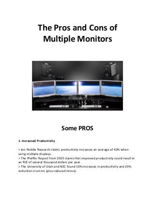 The Pros and Cons of
Multiple Monitors
Some PROS
1. Increased Productivity
> Jon Peddie Research claims productivity increases an average of 42% when
using multiple displays.
> The Pfeiffer Report from 2005 claims that improved productivity could result in
an ROI of several thousand dollars per year.
> The University of Utah and NEC found 10% increases in productivity and 20%
reduction in errors (plus reduced stress).
 