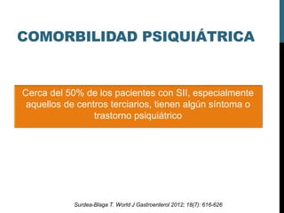 COMORBILIDAD PSIQUIÁTRICA
Cerca del 50% de los pacientes con SII, especialmente
aquellos de centros terciarios, tienen algún síntoma o
trastorno psiquiátrico
Surdea-Blaga T. World J Gastroenterol 2012; 18(7): 616-626
 