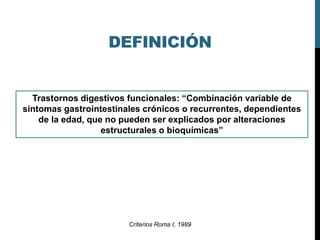 DEFINICIÓN
Trastornos digestivos funcionales: “Combinación variable de
síntomas gastrointestinales crónicos o recurrentes, dependientes
de la edad, que no pueden ser explicados por alteraciones
estructurales o bioquímicas”
Criterios Roma I, 1989
 