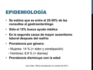EPIDEMIOLOGÍA
• Se estima que es entre el 25-50% de las
consultas al gastroenterólogo
• Sólo el 15% busca ayuda médica
• Es la segunda causa de mayor ausentismo
laboral después del resfrío
• Prevalencia por género:
• Mujeres: 14 % (> dolor y constipación)
• Hombres: 8.9 % (> diarrea)
• Prevalencia disminuye con la edad
Up to Date. Última actualización en octubre del 2014.
 