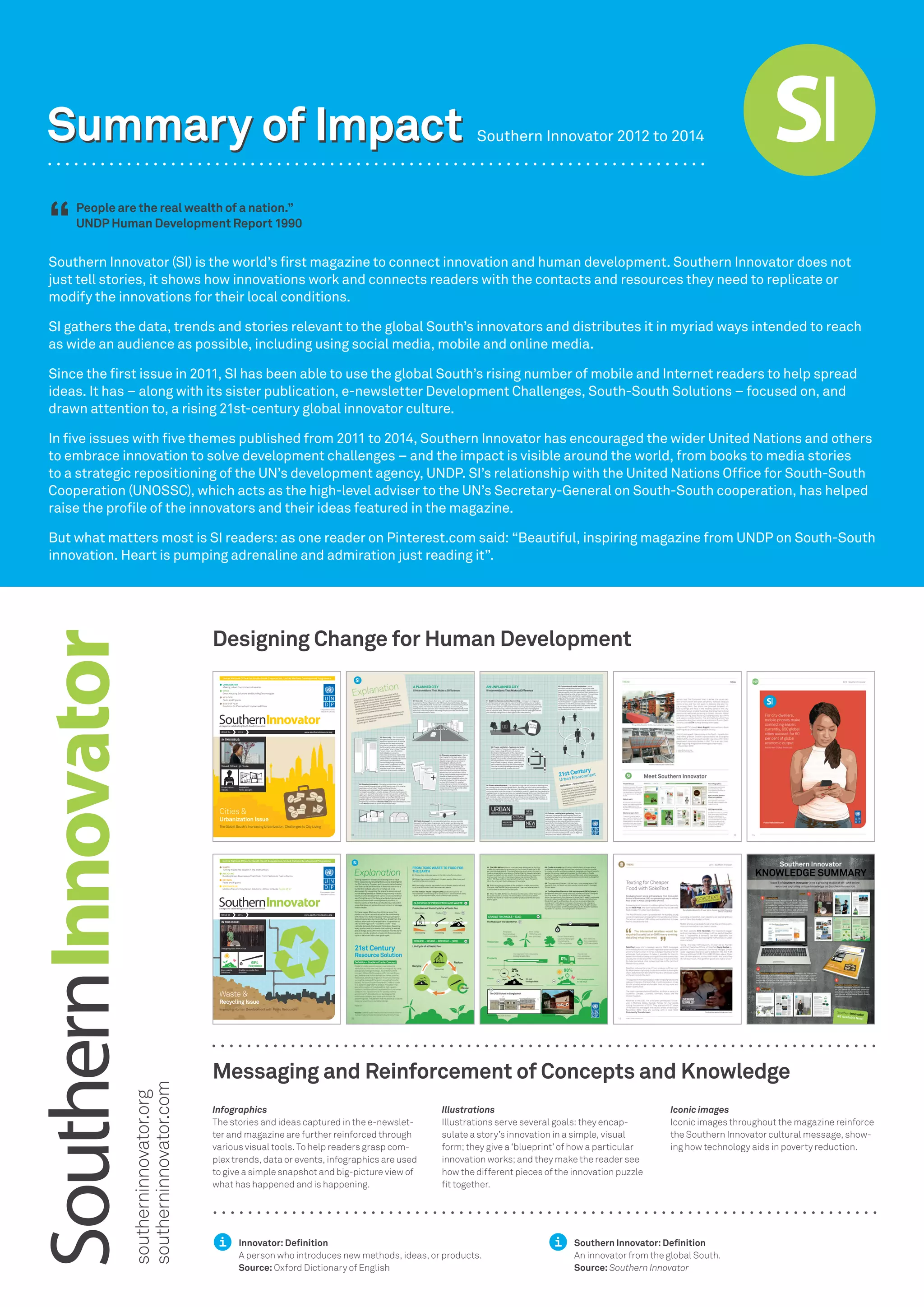 Southern Innovator (SI) is the world’s first magazine to connect innovation and human development. Southern Innovator does not
just tell stories, it shows how innovations work and connects readers with the contacts and resources they need to replicate or
modify the innovations for their local conditions.
SI gathers the data, trends and stories relevant to the global South’s innovators and distributes it in myriad ways intended to reach
as wide an audience as possible, including using social media, mobile and online media.
Since the first issue in 2011, SI has been able to use the global South’s rising number of mobile and Internet readers to help spread
ideas. It has – along with its sister publication, e-newsletter Development Challenges, South-South Solutions – focused on, and
drawn attention to, a rising 21st-century global innovator culture.
In five issues with five themes published from 2011 to 2014, Southern Innovator has encouraged the wider United Nations and others
to embrace innovation to solve development challenges – and the impact is visible around the world, from books to media stories
to a strategic repositioning of the UN’s development agency, UNDP. SI’s relationship with the United Nations Office for South-South
Cooperation (UNOSSC), which acts as the high-level adviser to the UN’s Secretary-General on South-South cooperation, has helped
raise the profile of the innovators and their ideas featured in the magazine.
But what matters most is SI readers: as one reader on Pinterest.com said: “Beautiful, inspiring magazine from UNDP on South-South
innovation. Heart is pumping adrenaline and admiration just reading it”.
Summary of Impact
Designing Change for Human Development
Messaging and Reinforcement of Concepts and Knowledge
Innovator: Definition
A person who introduces new methods, ideas, or products.
Source: Oxford Dictionary of English
Southern Innovator: Definition
An innovator from the global South.
Source: Southern Innovator
Infographics
The stories and ideas captured in the e-newslet-
ter and magazine are further reinforced through
various visual tools. To help readers grasp com-
plex trends, data or events, infographics are used
to give a simple snapshot and big-picture view of
what has happened and is happening.
Illustrations
Illustrations serve several goals: they encap-
sulate a story’s innovation in a simple, visual
form; they give a ‘blueprint’ of how a particular
innovation works; and they make the reader see
how the different pieces of the innovation puzzle
fit together.
Iconic images
Iconic images throughout the magazine reinforce
the Southern Innovator cultural message, show-
ing how technology aids in poverty reduction.
United Nations Office for South-South Cooperation, United Nations Development Programme
A magazine celebrating South-South innovation
ISSUE 05 2014 www.southerninnovator.org
Empowered lives.
Resilient nations.
Cradle-to-cradle Pen
Solution
Designing for a New Africa
Zero-waste
Solutions
IN THIS ISSUE:
Waste &
Improving Human Development with Finite Resources
Recycling Issue
WASTE
RECYCLING
Building Green Businesses That Work: From Fashion to Fuel to Farms
KEYDATA
Facts and Figures
STATE OF PLAY
Mobiles Transforming Green Solutions: A How-to Guide Pages 26-27
98%
Recyclable
Turning Waste into Wealth in the 21st Century
United Nations Office for South-South Cooperation, United Nations Development Programme
A magazine celebrating South-South innovation
ISSUE 04 2013 www.southerninnovator.org
Empowered lives.
Resilient nations.
Cities &
The Global South's Increasing Urbanization: Challenges to City Living
Urbanization Issue
KEY DATA
Facts and Figures
STATE OF PLAY
Solutions for Planned and Unplanned Cities
URBANIZATION
Making Urban Environments Liveable
CITIES
Great Housing Solutions and Building Technologies
Source: McKinsey
Global Institute
Sao
Paul
o
Bue
nosAir
es
Tianjin
ACCRA
Ban
gko
k
LAGOS
Xian
Do
ha
Beijing
Wu
ha
n
Shanghai
Add
is
Aba
ba
Innovative
Home Designs
Smart Cities Up Close
Urbanization
Trends
IN THIS ISSUE:
Southern Innovator 2012 to 2014
People are the real wealth of a nation.”
UNDP Human Development Report 1990
“
Summary of Impactsoutherninnovator.org
southerninnovator.com
 