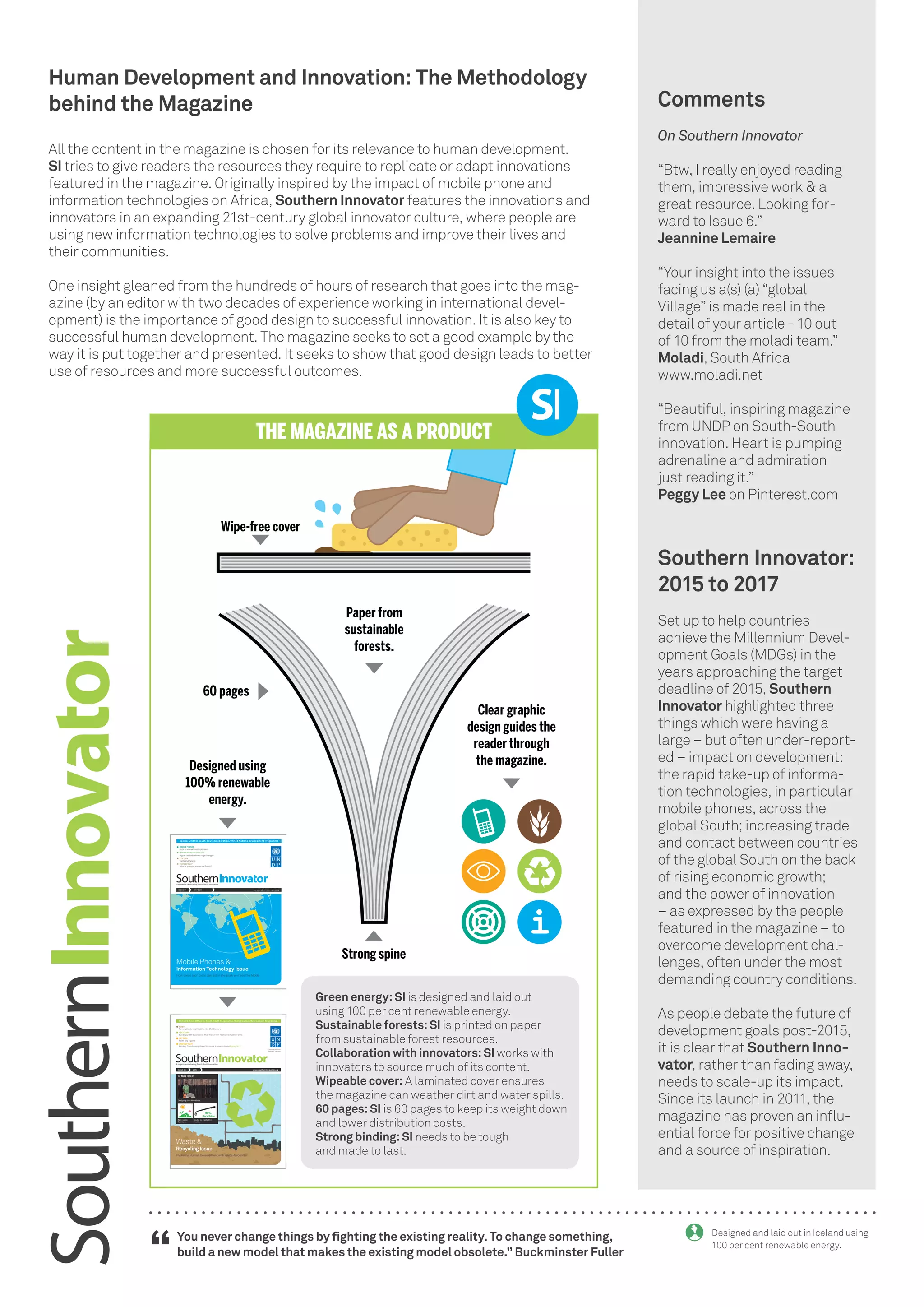 Human Development and Innovation: The Methodology
behind the Magazine
All the content in the magazine is chosen for its relevance to human development.
SI tries to give readers the resources they require to replicate or adapt innovations
featured in the magazine. Originally inspired by the impact of mobile phone and
information technologies on Africa, Southern Innovator features the innovations and
innovators in an expanding 21st-century global innovator culture, where people are
using new information technologies to solve problems and improve their lives and
their communities.
One insight gleaned from the hundreds of hours of research that goes into the mag-
azine (by an editor with two decades of experience working in international devel-
opment) is the importance of good design to successful innovation. It is also key to
successful human development. The magazine seeks to set a good example by the
way it is put together and presented. It seeks to show that good design leads to better
use of resources and more successful outcomes.
Comments
On Southern Innovator
“Btw, I really enjoyed reading
them, impressive work & a
great resource. Looking for-
ward to Issue 6.”
Jeannine Lemaire
“Your insight into the issues
facing us a(s) (a) “global
Village” is made real in the
detail of your article - 10 out
of 10 from the moladi team.”
Moladi, South Africa
www.moladi.net
“Beautiful, inspiring magazine
from UNDP on South-South
innovation. Heart is pumping
adrenaline and admiration
just reading it.”
Peggy Lee on Pinterest.com
You never change things by fighting the existing reality. To change something,
build a new model that makes the existing model obsolete.” Buckminster Fuller
“
Designed and laid out in Iceland using
100 per cent renewable energy.
Southern Innovator:
2015 to 2017
Set up to help countries
achieve the Millennium Devel-
opment Goals (MDGs) in the
years approaching the target
deadline of 2015, Southern
Innovator highlighted three
things which were having a
large – but often under-report-
ed – impact on development:
the rapid take-up of informa-
tion technologies, in particular
mobile phones, across the
global South; increasing trade
and contact between countries
of the global South on the back
of rising economic growth;
and the power of innovation
– as expressed by the people
featured in the magazine – to
overcome development chal-
lenges, often under the most
demanding country conditions.
As people debate the future of
development goals post-2015,
it is clear that Southern Inno-
vator, rather than fading away,
needs to scale-up its impact.
Since its launch in 2011, the
magazine has proven an influ-
ential force for positive change
and a source of inspiration.
Wipe-free cover
Strong spine
THE MAGAZINE AS A PRODUCT
60 pages
Paper from
sustainable
forests.
Clear graphic
design guides the
reader through
the magazine.Designed using
100% renewable
energy.
Green energy: SI is designed and laid out
using 100 per cent renewable energy.
Sustainable forests: SI is printed on paper
from sustainable forest resources.
Collaboration with innovators: SI works with
innovators to source much of its content.
Wipeable cover: A laminated cover ensures
the magazine can weather dirt and water spills.
60 pages: SI is 60 pages to keep its weight down
and lower distribution costs.
Strong binding: SI needs to be tough
and made to last.
Special Unit for South-South Cooperation, United Nations Development Programme
MOBILE PHONES
Apps to innovations to pioneers
INFORMATION TECHNOLOGY
Digital decade delivers huge changes
KEY DATA
Facts and figures
STATE OF PLAY
What is going on across the South?
Mobile Phones &
Information Technology Issue
How these tech tools can aid in the push to meet the MDGs
A magazine celebrating South-South innovation
ISSUE 01 MAY 2011 www.southerninnovator.org
United Nations Office for South-South Cooperation, United Nations Development Programme
A magazine celebrating South-South innovation
ISSUE 05 2014 www.southerninnovator.org
Empowered lives.
Resilient nations.
Cradle-to-cradle Pen
Solution
Designing for a New Africa
Zero-waste
Solutions
IN THIS ISSUE:
Waste &
Improving Human Development with Finite Resources
Recycling Issue
WASTE
RECYCLING
Building Green Businesses That Work: From Fashion to Fuel to Farms
KEYDATA
Facts and Figures
STATE OF PLAY
Mobiles Transforming Green Solutions: A How-to Guide Pages 26-27
98%
Recyclable
Turning Waste into Wealth in the 21st Century
 