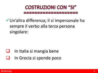 @fabiolugi 3
Un’altra differenza; il si impersonale ha
sempre il verbo alla terza persona
singolare:
 In Italia si mangia bene
 In Grecia si spende poco
 