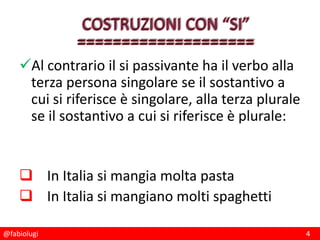@fabiolugi 4
Al contrario il si passivante ha il verbo alla
terza persona singolare se il sostantivo a
cui si riferisce è singolare, alla terza plurale
se il sostantivo a cui si riferisce è plurale:
 In Italia si mangia molta pasta
 In Italia si mangiano molti spaghetti
 