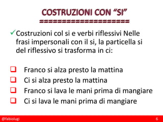 @fabiolugi 6
Costruzioni col si e verbi riflessivi Nelle
frasi impersonali con il si, la particella si
del riflessivo si trasforma in ci:
 Franco si alza presto la mattina
 Ci si alza presto la mattina
 Franco si lava le mani prima di mangiare
 Ci si lava le mani prima di mangiare
 