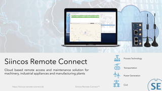 Siincos Remote Connect
Cloud based remote access and maintenance solution for
machinery, industrial appliances and manufacturing plants
https://siincos-remote-connect.de Siincos Remote Connect ®
Power Generation
Civil
Transportation
Process Technology
 