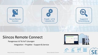 https://siincos-remote-connect.de Siincos Remote Connect
Siincos Remote
Connect
Projekt – IoT &
Industrie 4.0
Support &
Unterstützung
Siincos Remote Connect
Integration – Projekte – Support & Service
Passgenaue IoT & IIoT Lösungen
 