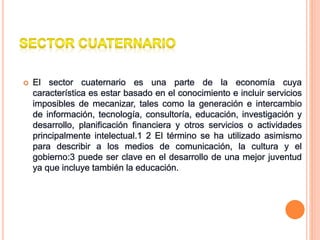  El sector cuaternario es una parte de la economía cuya
característica es estar basado en el conocimiento e incluir servicios
imposibles de mecanizar, tales como la generación e intercambio
de información, tecnología, consultoría, educación, investigación y
desarrollo, planificación financiera y otros servicios o actividades
principalmente intelectual.1 2 El término se ha utilizado asimismo
para describir a los medios de comunicación, la cultura y el
gobierno:3 puede ser clave en el desarrollo de una mejor juventud
ya que incluye también la educación.
 