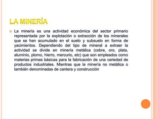  La minería es una actividad económica del sector primario
representada por la explotación o extracción de los minerales
que se han acumulado en el suelo y subsuelo en forma de
yacimientos. Dependiendo del tipo de mineral a extraer la
actividad se divide en minería metálica (cobre, oro, plata,
aluminio, plomo, hierro, mercurio, etc) que son empleados como
materias primas básicas para la fabricación de una variedad de
productos industriales. Mientras que la minería no metálica o
también denominadas de cantera y construcción
 