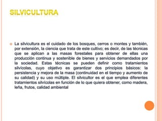  La silvicultura es el cuidado de los bosques, cerros o montes y también,
por extensión, la ciencia que trata de este cultivo; es decir, de las técnicas
que se aplican a las masas forestales para obtener de ellas una
producción continua y sostenible de bienes y servicios demandados por
la sociedad. Estas técnicas se pueden definir como tratamientos
silvícolas, cuyo objetivo es garantizar dos principios básicos: la
persistencia y mejora de la masa (continuidad en el tiempo y aumento de
su calidad) y su uso múltiple. El silvicultor es el que emplea diferentes
tratamientos silvícolas en función de lo que quiera obtener, como madera,
leña, frutos, calidad ambiental
 