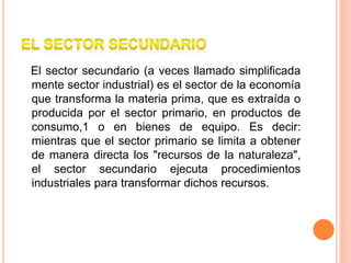 El sector secundario (a veces llamado simplificada
mente sector industrial) es el sector de la economía
que transforma la materia prima, que es extraída o
producida por el sector primario, en productos de
consumo,1 o en bienes de equipo. Es decir:
mientras que el sector primario se limita a obtener
de manera directa los "recursos de la naturaleza",
el sector secundario ejecuta procedimientos
industriales para transformar dichos recursos.
 